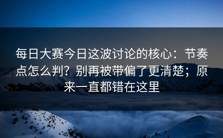 每日大赛今日这波讨论的核心：节奏点怎么判？别再被带偏了更清楚；原来一直都错在这里