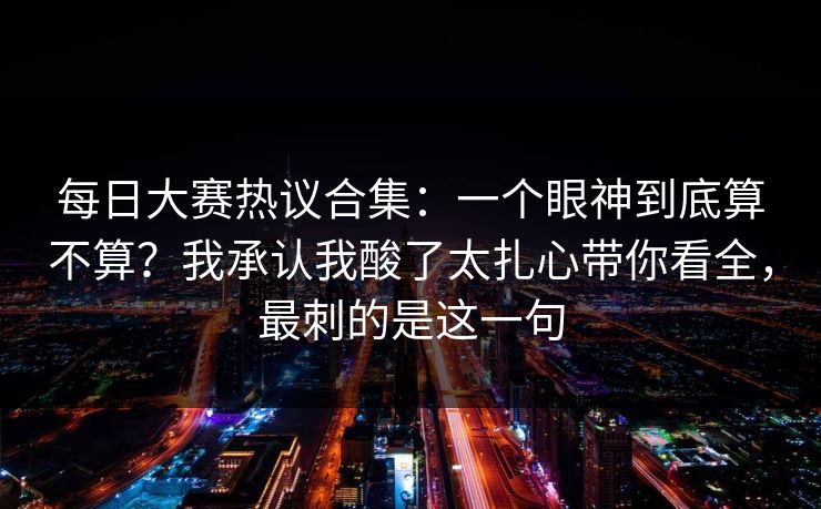 每日大赛热议合集：一个眼神到底算不算？我承认我酸了太扎心带你看全，最刺的是这一句