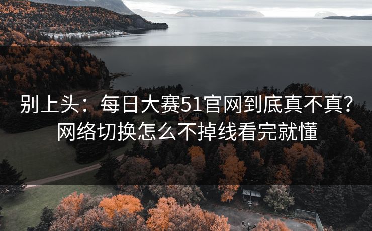 别上头：每日大赛51官网到底真不真？网络切换怎么不掉线看完就懂