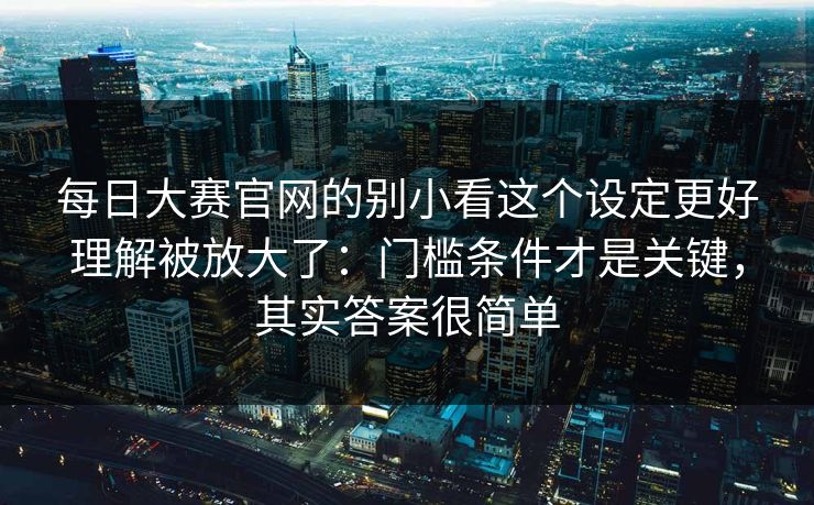 每日大赛官网的别小看这个设定更好理解被放大了：门槛条件才是关键，其实答案很简单