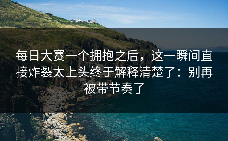 每日大赛一个拥抱之后，这一瞬间直接炸裂太上头终于解释清楚了：别再被带节奏了