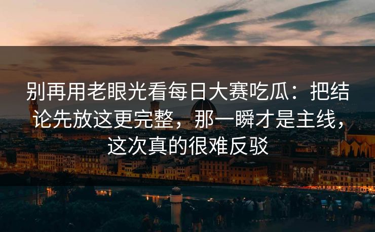 别再用老眼光看每日大赛吃瓜：把结论先放这更完整，那一瞬才是主线，这次真的很难反驳