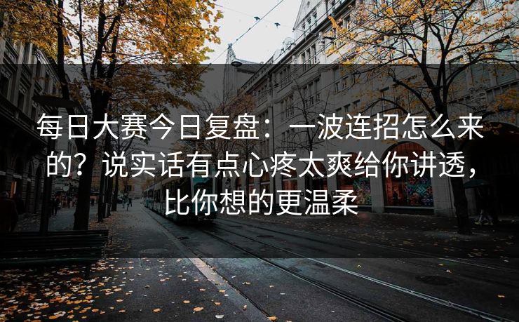 每日大赛今日复盘：一波连招怎么来的？说实话有点心疼太爽给你讲透，比你想的更温柔