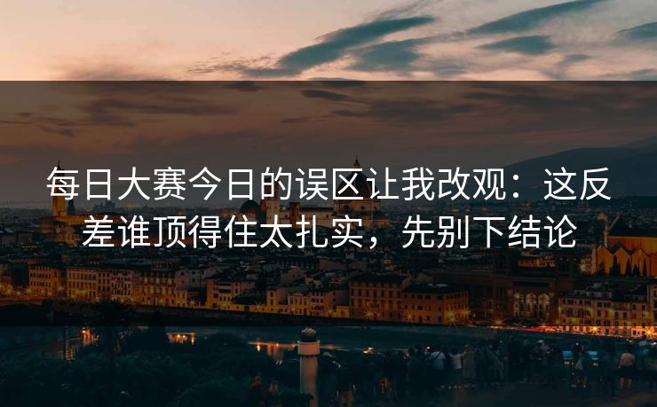 每日大赛今日的误区让我改观：这反差谁顶得住太扎实，先别下结论