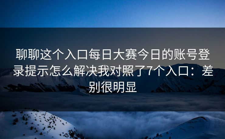 聊聊这个入口每日大赛今日的账号登录提示怎么解决我对照了7个入口：差别很明显