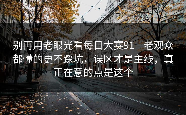 别再用老眼光看每日大赛91—老观众都懂的更不踩坑，误区才是主线，真正在意的点是这个