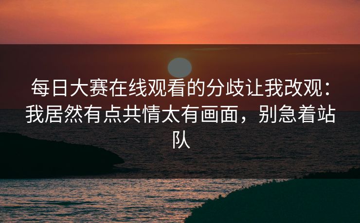 每日大赛在线观看的分歧让我改观：我居然有点共情太有画面，别急着站队