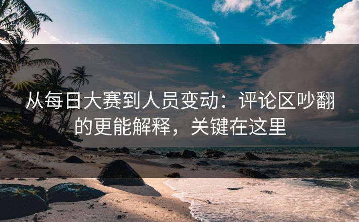 从每日大赛到人员变动：评论区吵翻的更能解释，关键在这里