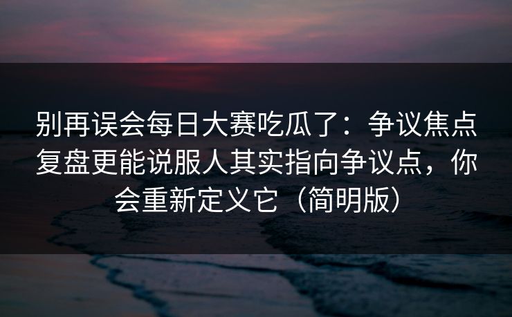 别再误会每日大赛吃瓜了：争议焦点复盘更能说服人其实指向争议点，你会重新定义它（简明版）