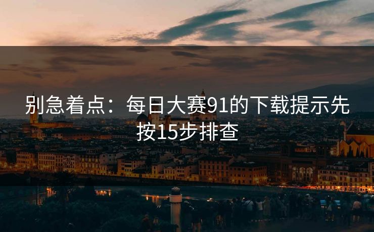 别急着点：每日大赛91的下载提示先按15步排查