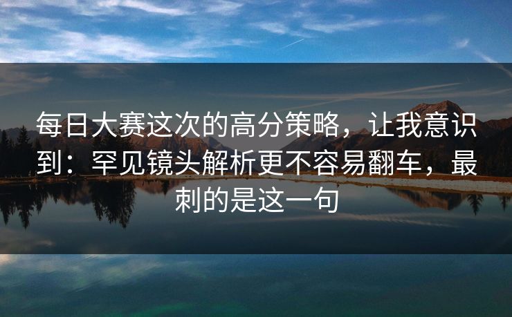 每日大赛这次的高分策略，让我意识到：罕见镜头解析更不容易翻车，最刺的是这一句