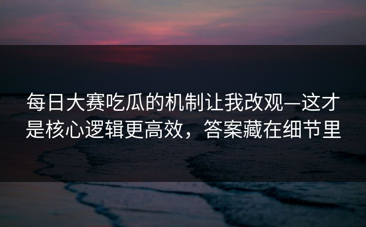每日大赛吃瓜的机制让我改观—这才是核心逻辑更高效，答案藏在细节里