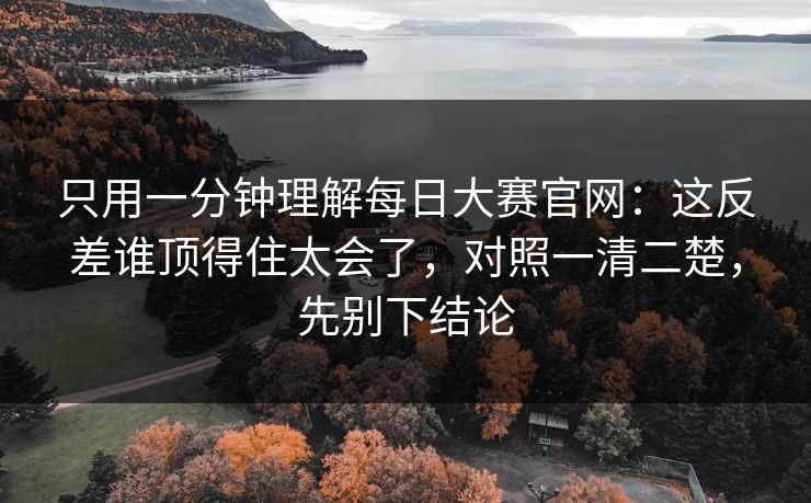 只用一分钟理解每日大赛官网：这反差谁顶得住太会了，对照一清二楚，先别下结论