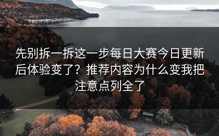 先别拆一拆这一步每日大赛今日更新后体验变了？推荐内容为什么变我把注意点列全了