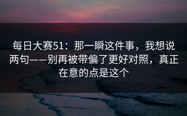 每日大赛51：那一瞬这件事，我想说两句——别再被带偏了更好对照，真正在意的点是这个