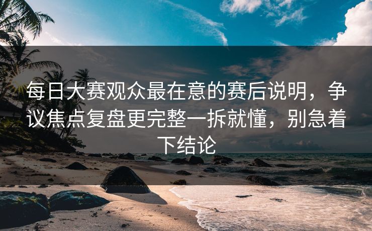每日大赛观众最在意的赛后说明，争议焦点复盘更完整一拆就懂，别急着下结论