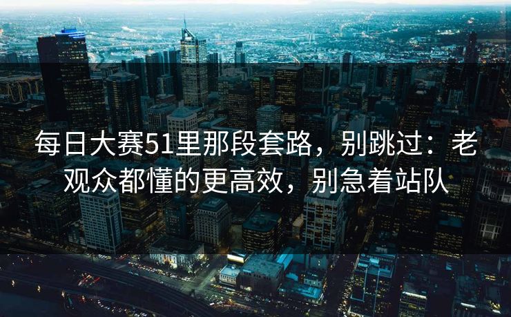 每日大赛51里那段套路，别跳过：老观众都懂的更高效，别急着站队