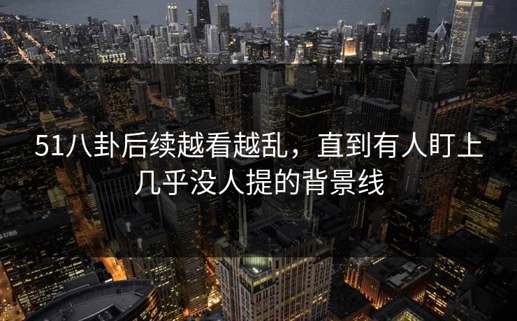 51八卦后续越看越乱，直到有人盯上几乎没人提的背景线