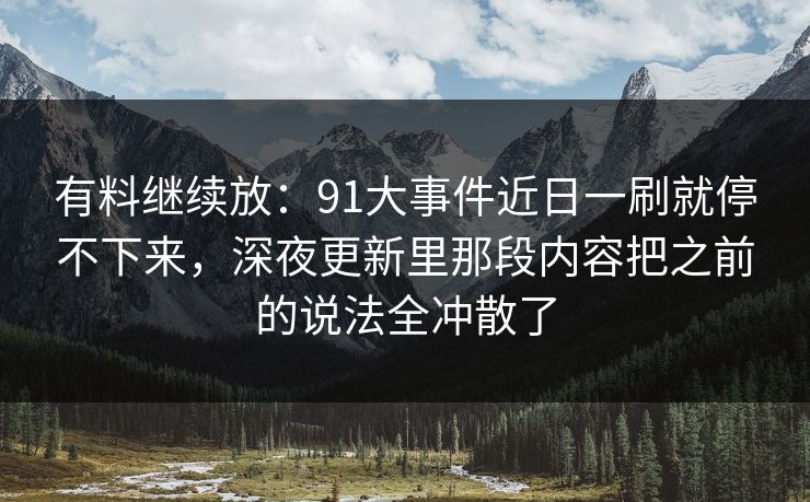有料继续放：91大事件近日一刷就停不下来，深夜更新里那段内容把之前的说法全冲散了