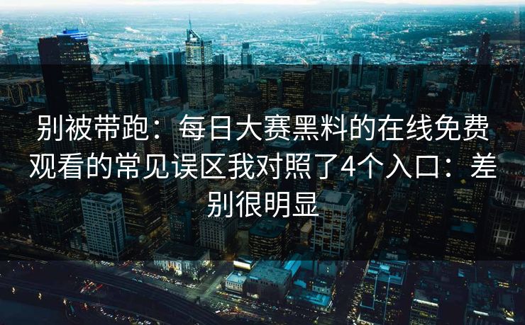 别被带跑：每日大赛黑料的在线免费观看的常见误区我对照了4个入口：差别很明显