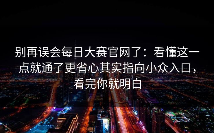 别再误会每日大赛官网了：看懂这一点就通了更省心其实指向小众入口，看完你就明白