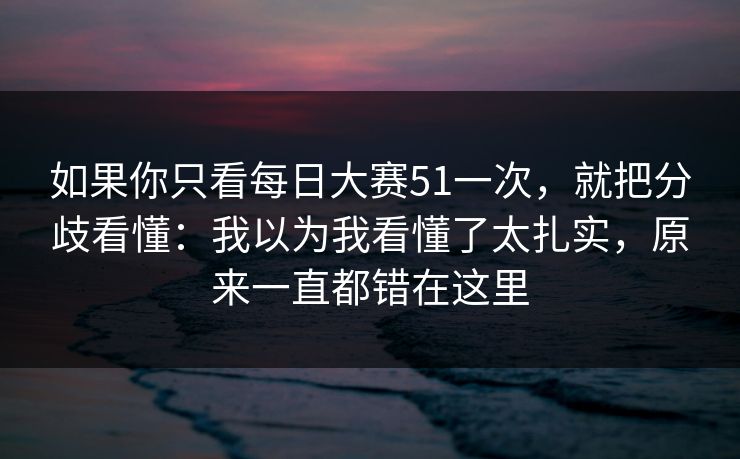 如果你只看每日大赛51一次，就把分歧看懂：我以为我看懂了太扎实，原来一直都错在这里