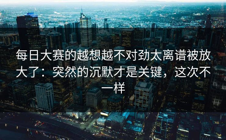 每日大赛的越想越不对劲太离谱被放大了：突然的沉默才是关键，这次不一样