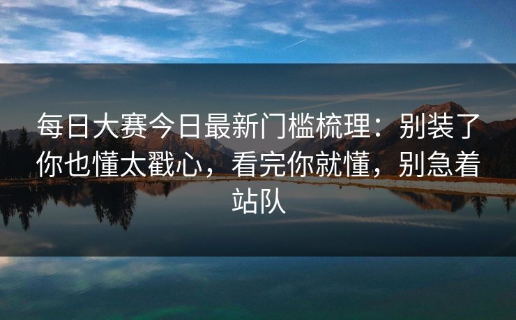 每日大赛今日最新门槛梳理：别装了你也懂太戳心，看完你就懂，别急着站队