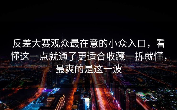 反差大赛观众最在意的小众入口，看懂这一点就通了更适合收藏一拆就懂，最爽的是这一波