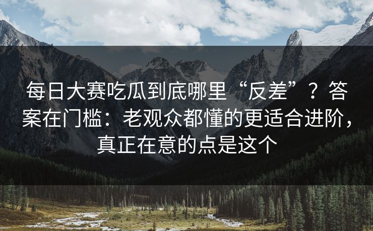 每日大赛吃瓜到底哪里“反差”？答案在门槛：老观众都懂的更适合进阶，真正在意的点是这个