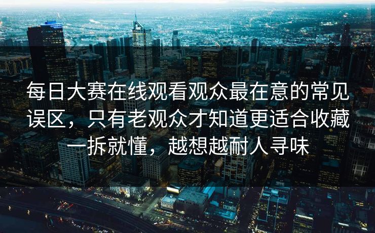 每日大赛在线观看观众最在意的常见误区，只有老观众才知道更适合收藏一拆就懂，越想越耐人寻味