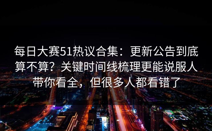 每日大赛51热议合集：更新公告到底算不算？关键时间线梳理更能说服人带你看全，但很多人都看错了