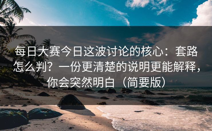 每日大赛今日这波讨论的核心：套路怎么判？一份更清楚的说明更能解释，你会突然明白（简要版）