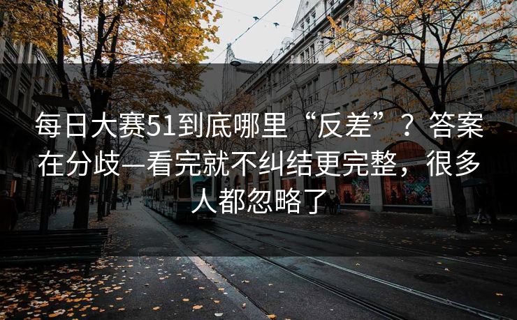 每日大赛51到底哪里“反差”？答案在分歧—看完就不纠结更完整，很多人都忽略了