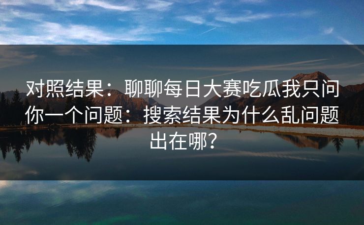 对照结果：聊聊每日大赛吃瓜我只问你一个问题：搜索结果为什么乱问题出在哪？