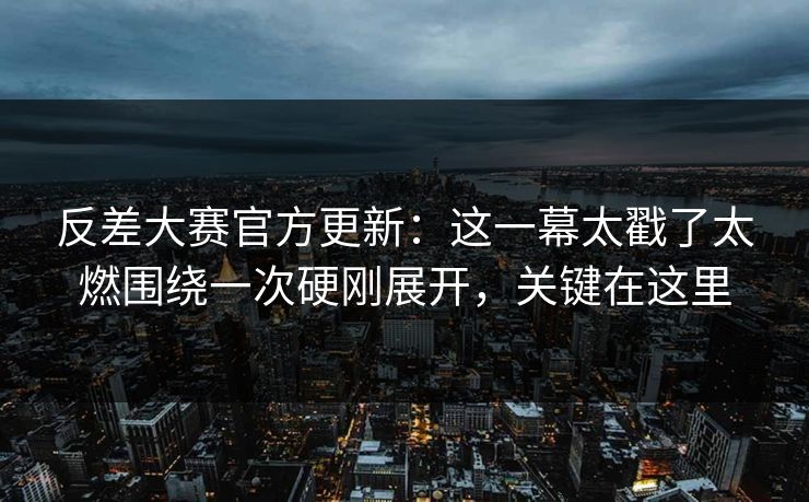 反差大赛官方更新：这一幕太戳了太燃围绕一次硬刚展开，关键在这里