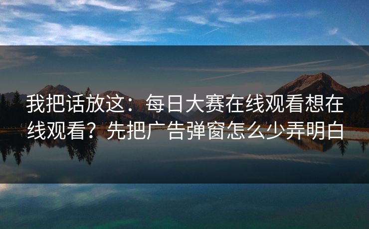 我把话放这：<strong>每日大赛</strong>在线观看想在线观看？先把广告弹窗怎么少弄明白