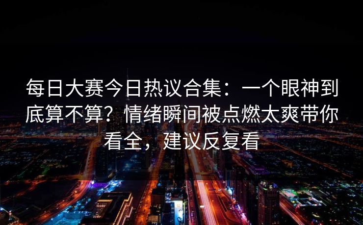 每日大赛今日热议合集：一个眼神到底算不算？情绪瞬间被点燃太爽带你看全，建议反复看