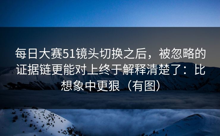 每日大赛51镜头切换之后，被忽略的证据链更能对上终于解释清楚了：比想象中更狠（有图）