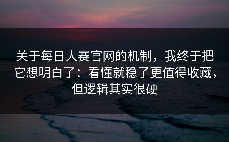 关于每日大赛官网的机制，我终于把它想明白了：看懂就稳了更值得收藏，但逻辑其实很硬