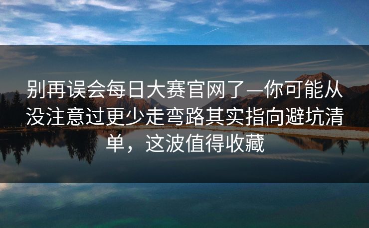 别再误会每日大赛官网了—你可能从没注意过更少走弯路其实指向避坑清单，这波值得收藏