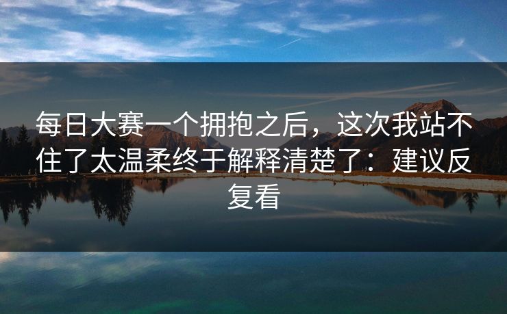 每日大赛一个拥抱之后，这次我站不住了太温柔终于解释清楚了：建议反复看