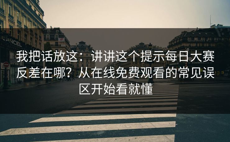 我把话放这：讲讲这个提示每日大赛反差在哪？从在线免费观看的常见误区开始看就懂