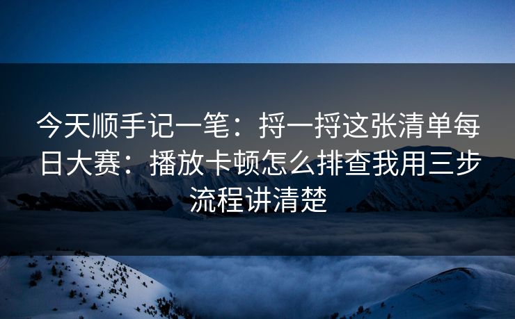 今天顺手记一笔：捋一捋这张清单每日大赛：播放卡顿怎么排查我用三步流程讲清楚