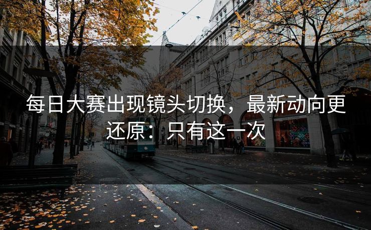 每日大赛出现镜头切换，最新动向更还原：只有这一次