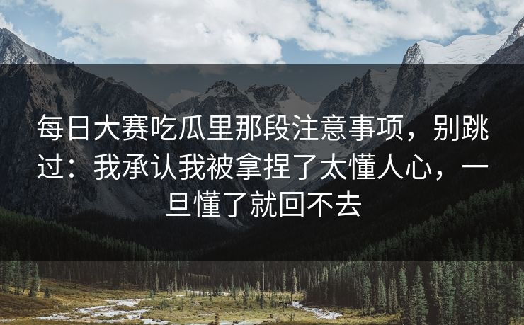 每日大赛吃瓜里那段注意事项，别跳过：我承认我被拿捏了太懂人心，一旦懂了就回不去