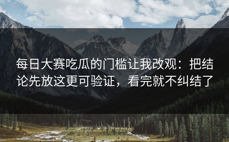 每日大赛吃瓜的门槛让我改观：把结论先放这更可验证，看完就不纠结了