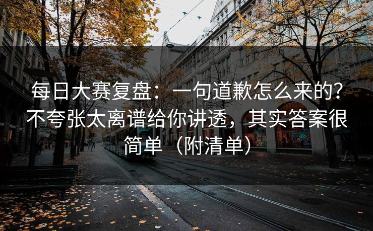 每日大赛复盘：一句道歉怎么来的？不夸张太离谱给你讲透，其实答案很简单（附清单）