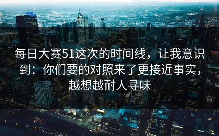 每日大赛51这次的时间线，让我意识到：你们要的对照来了更接近事实，越想越耐人寻味