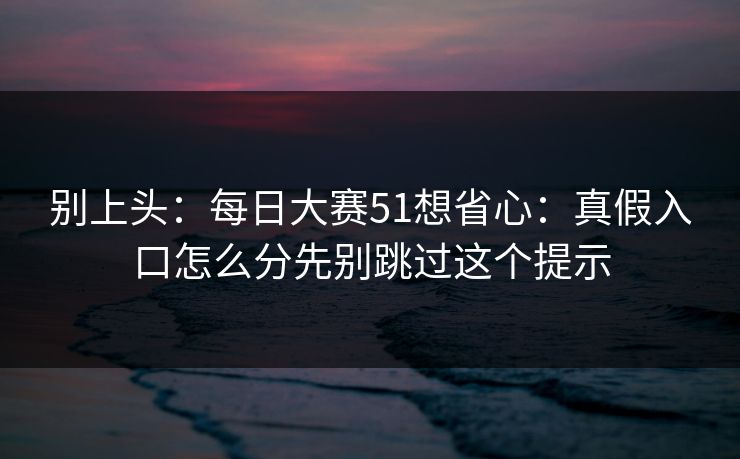 别上头：每日大赛51想省心：真假入口怎么分先别跳过这个提示
